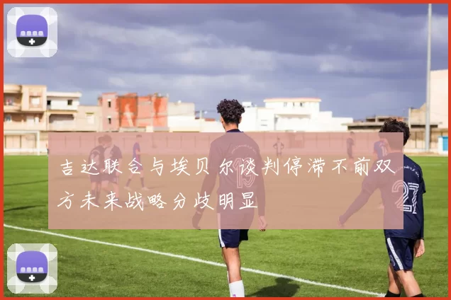 吉达联合与埃贝尔谈判停滞不前双方未来战略分歧明显
