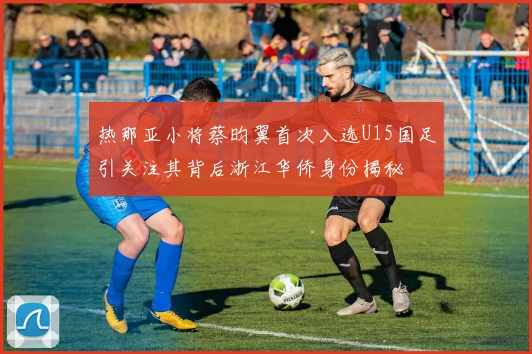 热那亚小将蔡昀翼首次入选U15国足引关注其背后浙江华侨身份揭秘