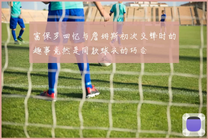 富保罗回忆与詹姆斯初次交锋时的趣事竟然是同款球衣的巧合