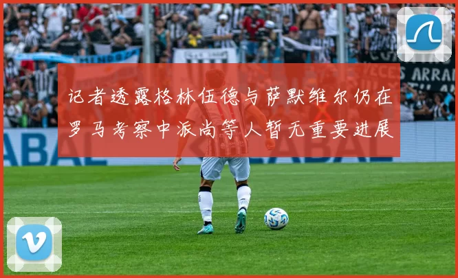 记者透露格林伍德与萨默维尔仍在罗马考察中派尚等人暂无重要进展消息