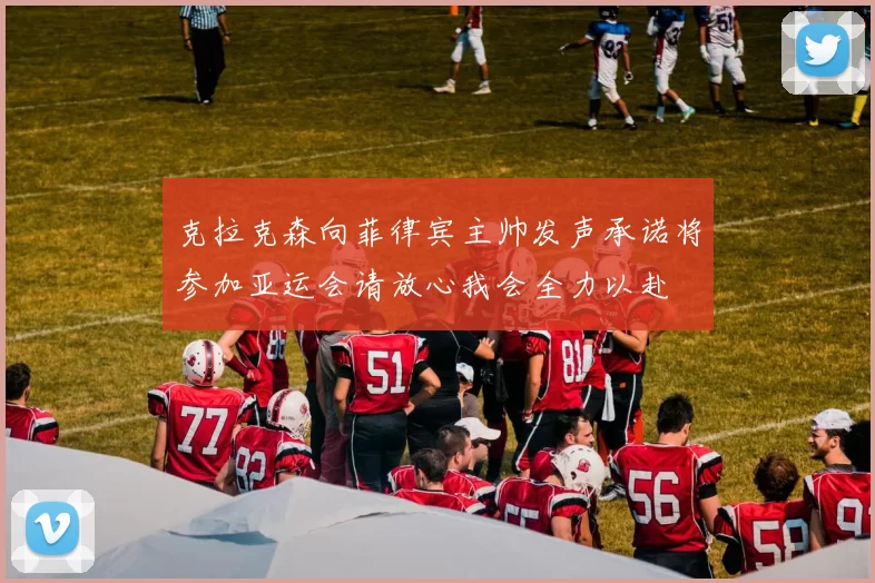 克拉克森向菲律宾主帅发声承诺将参加亚运会请放心我会全力以赴