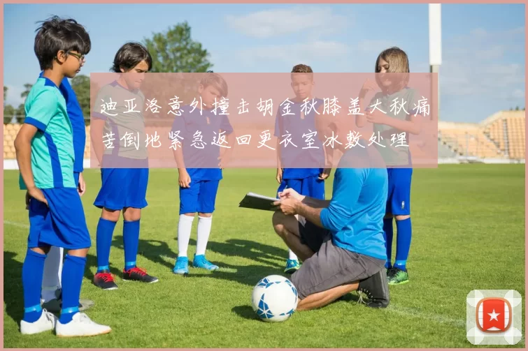 迪亚洛意外撞击胡金秋膝盖大秋痛苦倒地紧急返回更衣室冰敷处理
