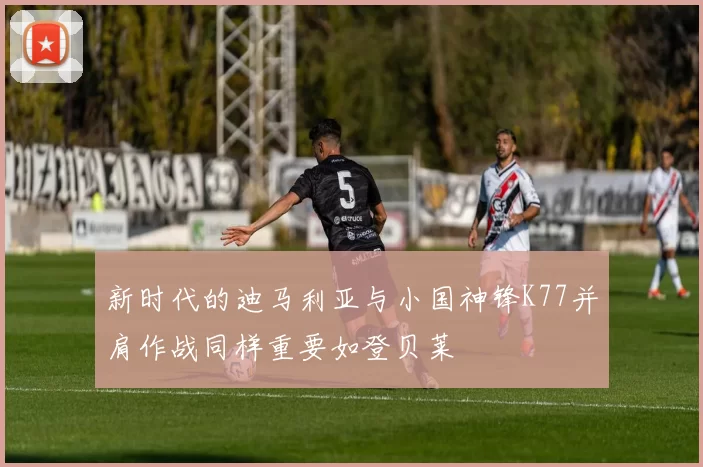 新时代的迪马利亚与小国神锋K77并肩作战同样重要如登贝莱