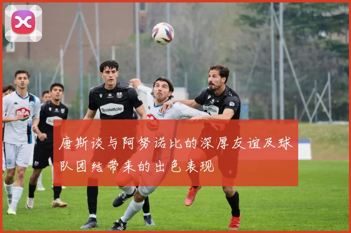 唐斯谈与阿努诺比的深厚友谊及球队团结带来的出色表现