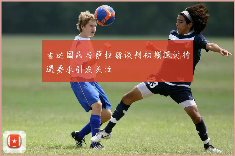 吉达国民与萨拉赫谈判初期探讨待遇要求引发关注