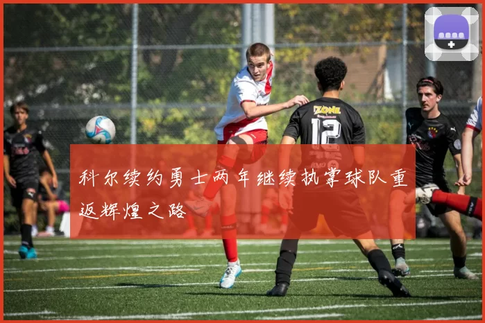 科尔续约勇士两年继续执掌球队重返辉煌之路