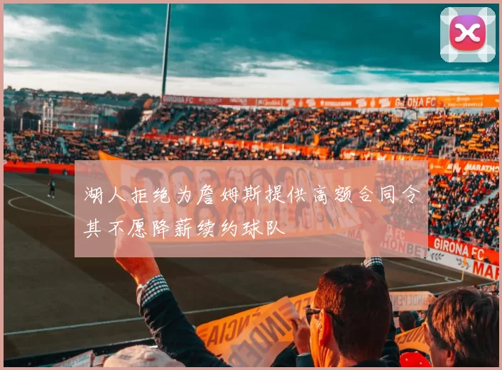湖人拒绝为詹姆斯提供高额合同令其不愿降薪续约球队