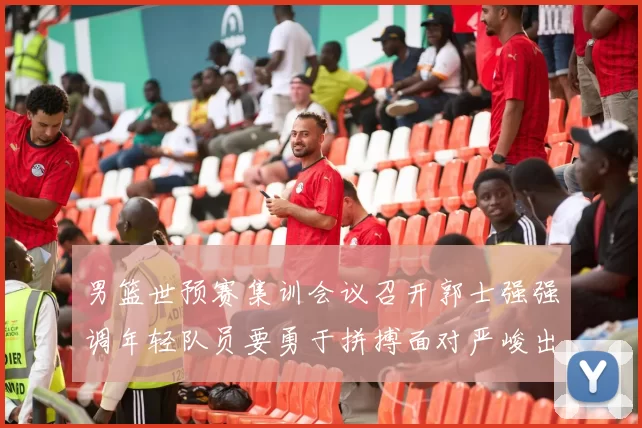 男篮世预赛集训会议召开郭士强强调年轻队员要勇于拼搏面对严峻出线形势